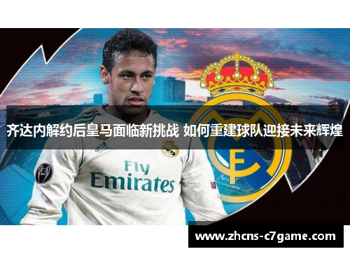 齐达内解约后皇马面临新挑战 如何重建球队迎接未来辉煌
