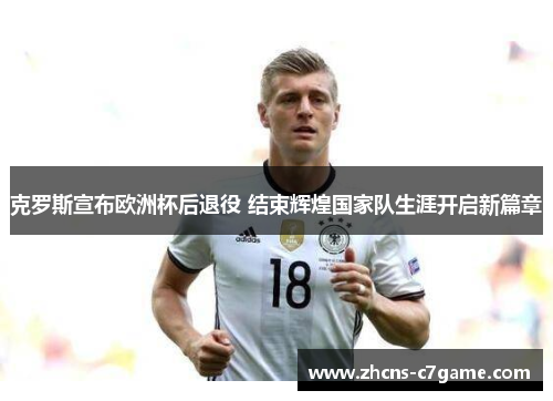 克罗斯宣布欧洲杯后退役 结束辉煌国家队生涯开启新篇章